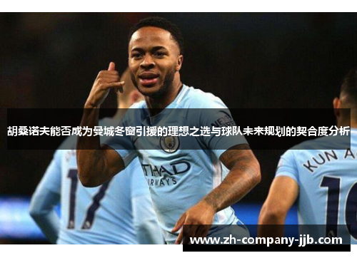 胡桑诺夫能否成为曼城冬窗引援的理想之选与球队未来规划的契合度分析