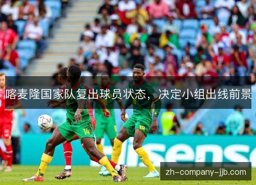 喀麦隆国家队复出球员状态，决定小组出线前景